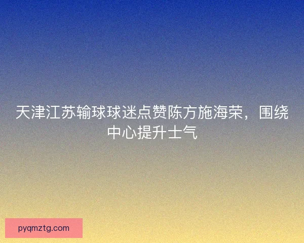天津江苏输球球迷点赞陈方施海荣,围绕中心提升士气 天津江苏输球球迷点赞陈方施海荣,围绕中心提升士气