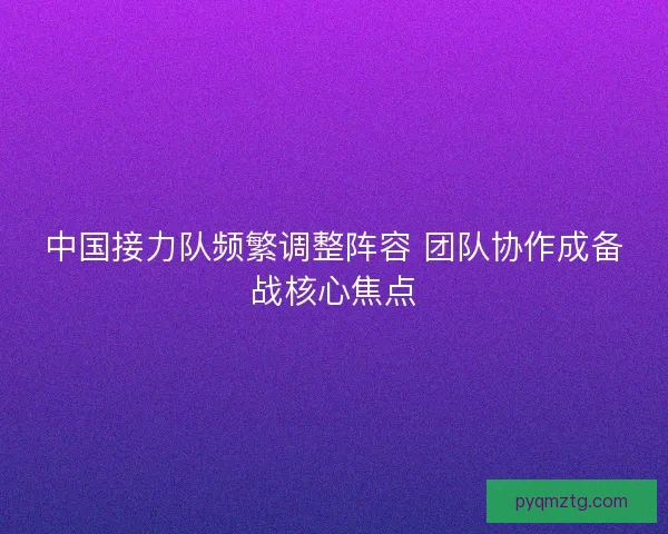 中国接力队频繁调整阵容 团队协作成备战核心焦点