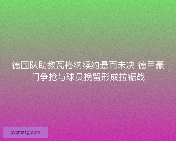 德国队助教瓦格纳续约悬而未决 德甲豪门争抢与球员挽留形成拉锯战
