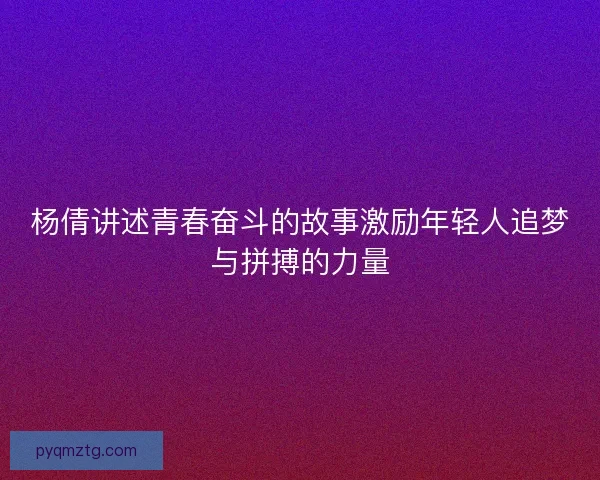 杨倩讲述青春奋斗的故事激励年轻人追梦与拼搏的力量