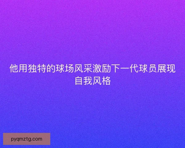 他用独特的球场风采激励下一代球员展现自我风格