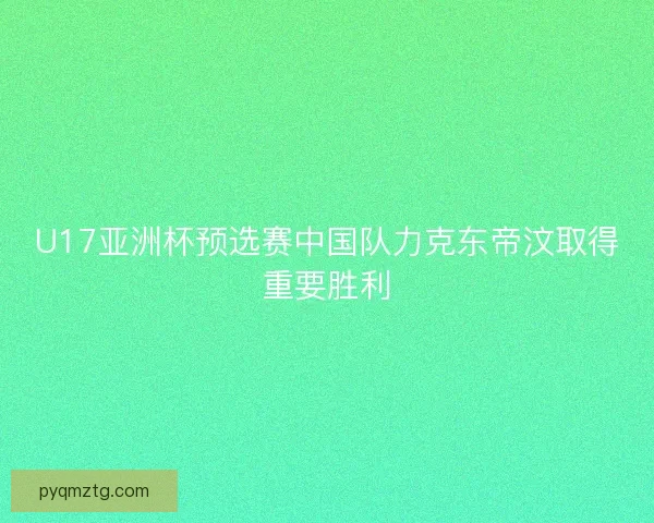 U17亚洲杯预选赛中国队力克东帝汶取得重要胜利