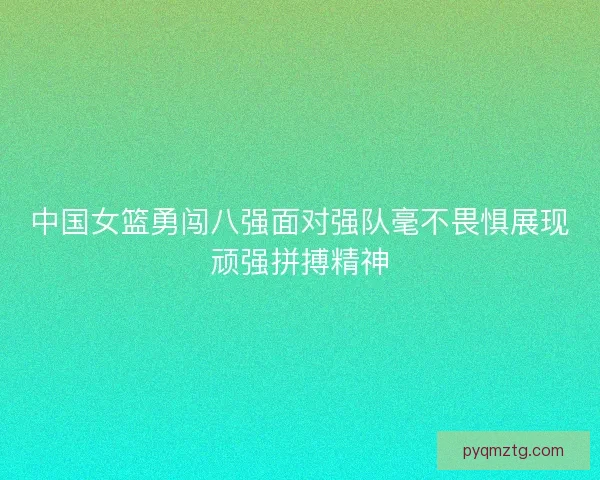 中国女篮勇闯八强面对强队毫不畏惧展现顽强拼搏精神