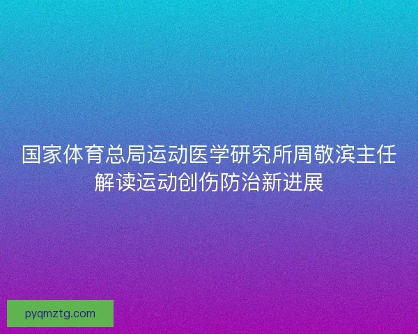国家体育总局运动医学研究所周敬滨主任解读运动创伤防治新进展