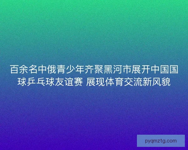百余名中俄青少年齐聚黑河市展开中国国球乒乓球友谊赛 展现体育交流新风貌