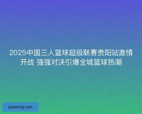 2025中国三人篮球超级联赛贵阳站激情开战 强强对决引爆全城篮球热潮 2025中国三人篮球超级联赛贵阳站激情开战 强强对决引爆全城篮球热潮
