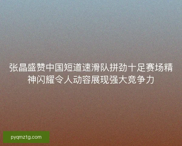 张晶盛赞中国短道速滑队拼劲十足赛场精神闪耀令人动容展现强大竞争力 张晶盛赞中国短道速滑队拼劲十足赛场精神闪耀令人动容展现强大竞争力