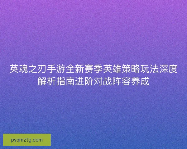 英魂之刃手游全新赛季英雄策略玩法深度解析指南进阶对战阵容养成