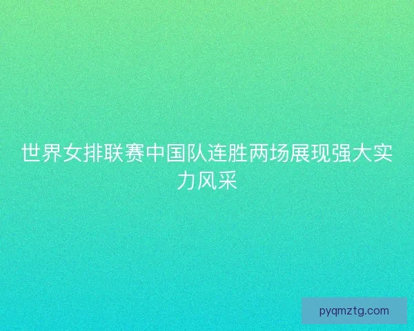 世界女排联赛中国队连胜两场展现强大实力风采