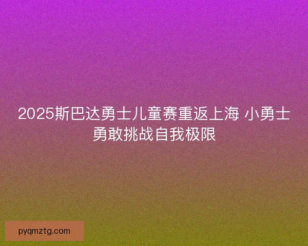 2025斯巴达勇士儿童赛重返上海 小勇士勇敢挑战自我极限 2025斯巴达勇士儿童赛重返上海 小勇士勇敢挑战自我极限