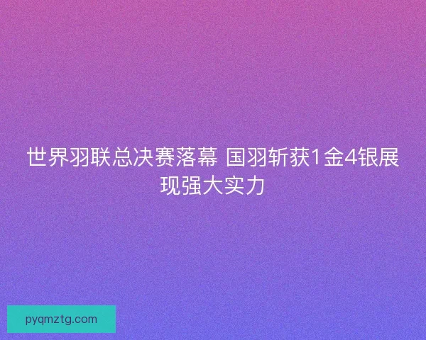 世界羽联总决赛落幕 国羽斩获1金4银展现强大实力 世界羽联总决赛落幕 国羽斩获1金4银展现强大实力