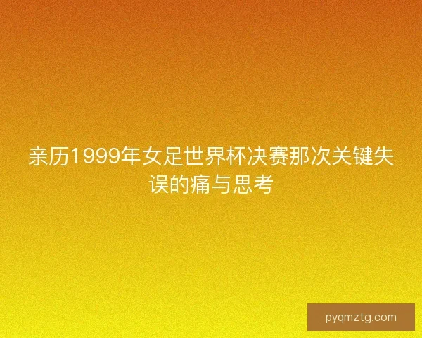 亲历1999年女足世界杯决赛那次关键失误的痛与思考