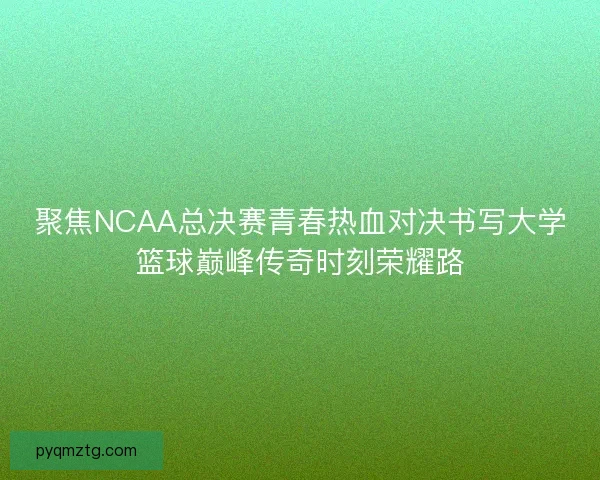 聚焦NCAA总决赛青春热血对决书写大学篮球巅峰传奇时刻荣耀路 聚焦NCAA总决赛青春热血对决书写大学篮球巅峰传奇时刻荣耀路